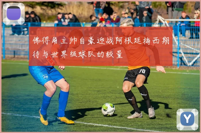 佛得角主帅自豪迎战阿根廷梅西期待与世界级球队的较量