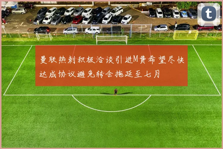 曼联热刺积极洽谈引进M费希望尽快达成协议避免转会拖延至七月