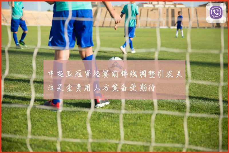 申花亚冠资格赛前锋线调整引发关注吴金贵用人方案备受期待