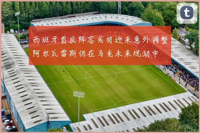 西班牙首发阵容或将迎来意外调整阿尔瓦雷斯仍在马竞未来规划中