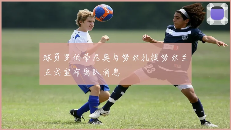 球员罗伯蒂尼奥与努尔扎提努尔兰正式宣布离队消息