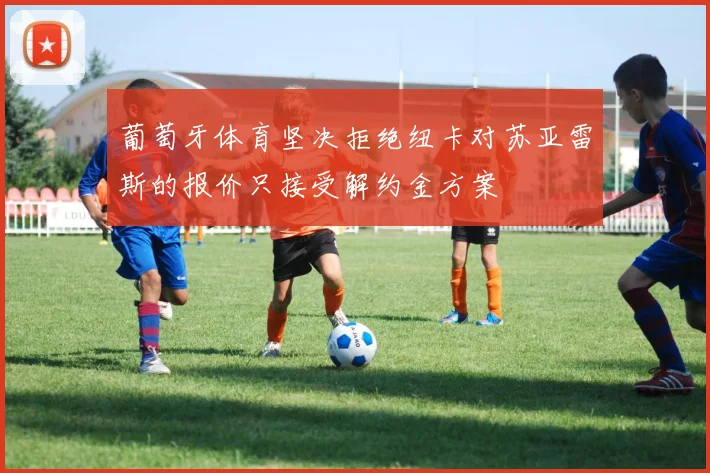 葡萄牙体育坚决拒绝纽卡对苏亚雷斯的报价只接受解约金方案