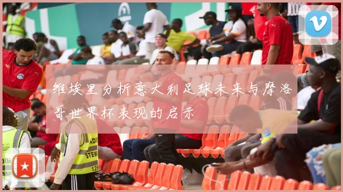 维埃里分析意大利足球未来与摩洛哥世界杯表现的启示