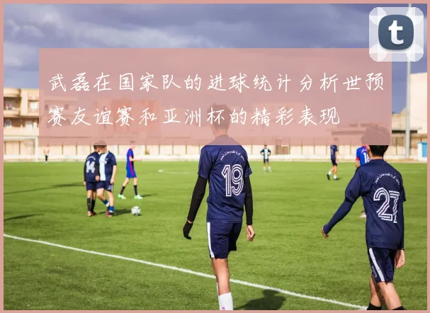 武磊在国家队的进球统计分析世预赛友谊赛和亚洲杯的精彩表现
