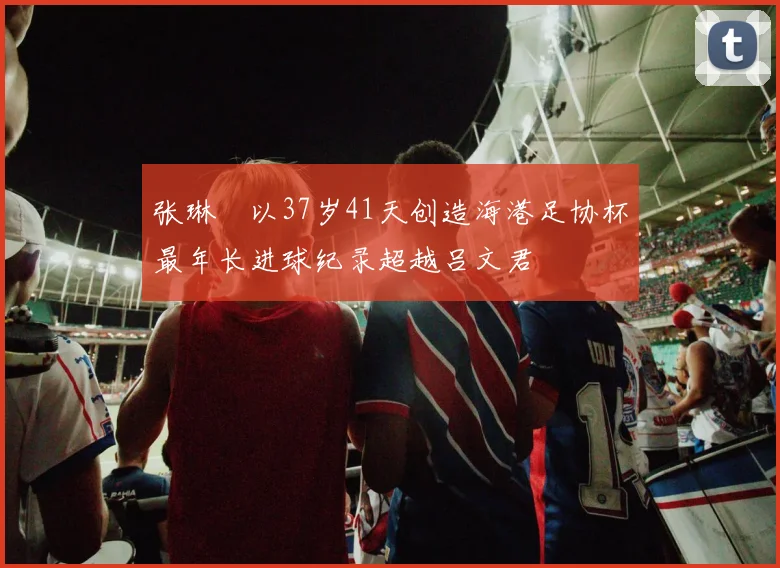 张琳芃以37岁41天创造海港足协杯最年长进球纪录超越吕文君