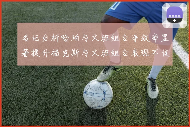 名记分析哈珀与文班组合净效率显著提升福克斯与文班组合表现不佳差距明显