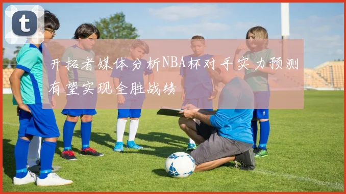开拓者媒体分析NBA杯对手实力预测有望实现全胜战绩