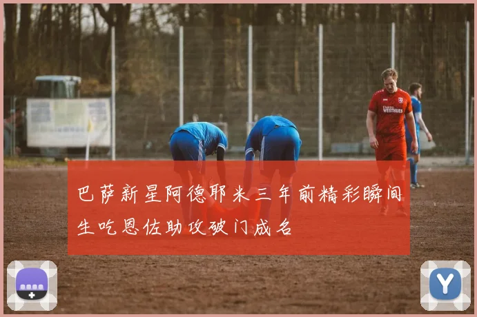 巴萨新星阿德耶米三年前精彩瞬间生吃恩佐助攻破门成名