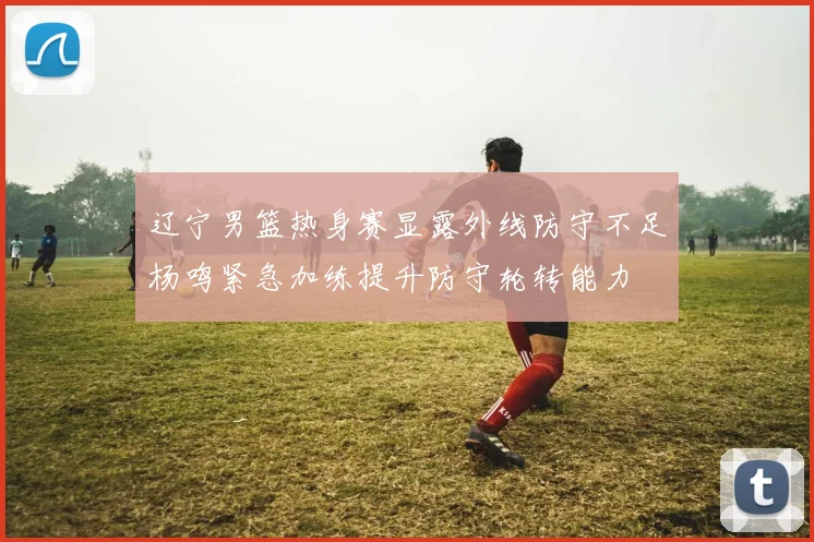辽宁男篮热身赛显露外线防守不足杨鸣紧急加练提升防守轮转能力