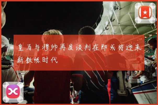 皇马与穆帅再度谈判在即或将迎来新教练时代
