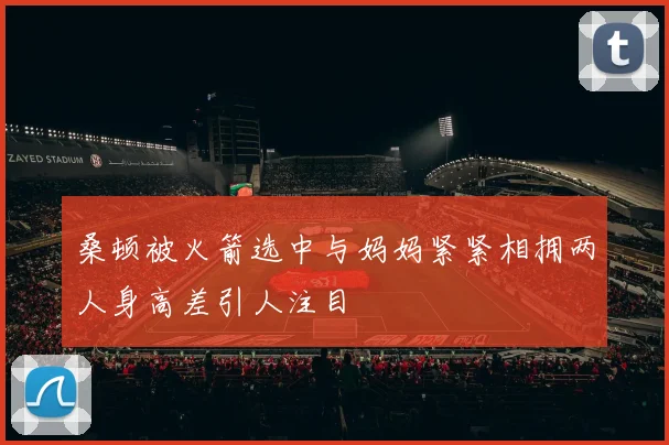 桑顿被火箭选中与妈妈紧紧相拥两人身高差引人注目
