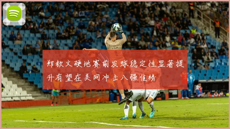 郑钦文硬地赛前发球稳定性显著提升有望在美网冲击八强佳绩