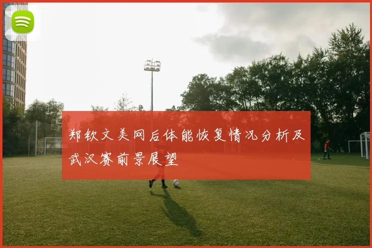 郑钦文美网后体能恢复情况分析及武汉赛前景展望
