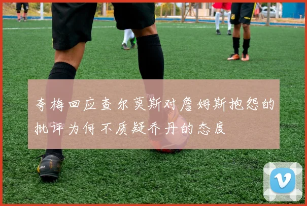 夸梅回应查尔莫斯对詹姆斯抱怨的批评为何不质疑乔丹的态度