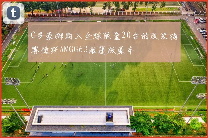 C罗豪掷购入全球限量20台的改装梅赛德斯AMGG63敞篷版豪车