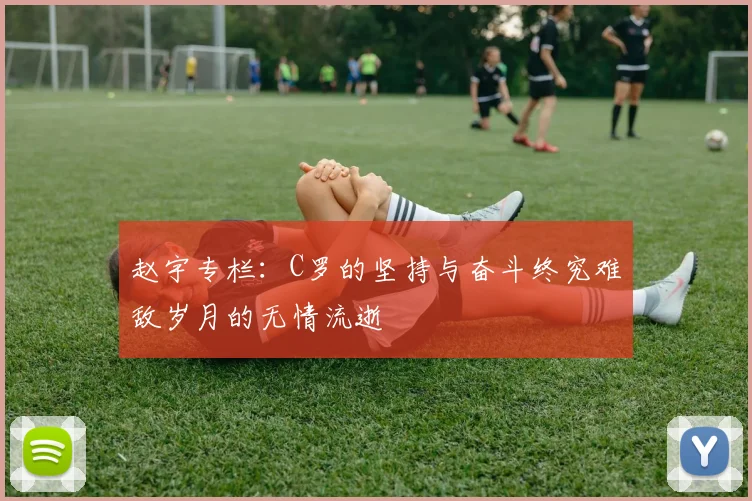 赵宇专栏：C罗的坚持与奋斗终究难敌岁月的无情流逝