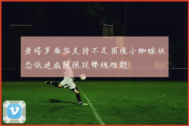 劳塔罗面临支持不足困境小蜘蛛状态低迷成阿根廷锋线难题