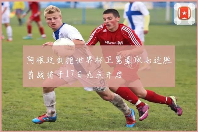 阿根廷剑指世界杯卫冕豪取七连胜首战将于17日九点开启