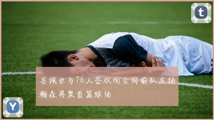 吕佩尔与76人签双向合同前队友杨瀚森再聚首篮球场