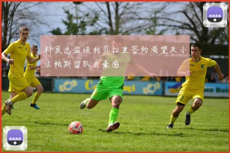 科莫总监谈利贝拉里签约渴望及小法帕斯留队自豪感